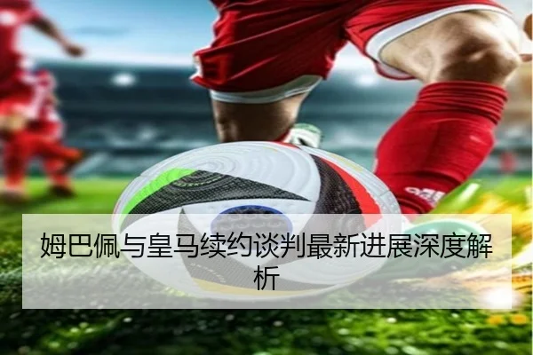 姆巴佩与皇马续约谈判最新进展深度解析